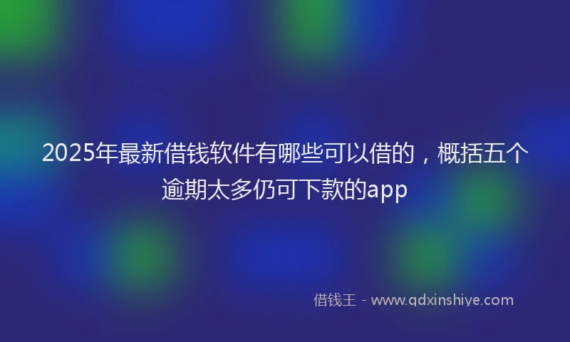 2025年最新借钱软件有哪些可以借的，概括五个逾期太多仍可下款的app