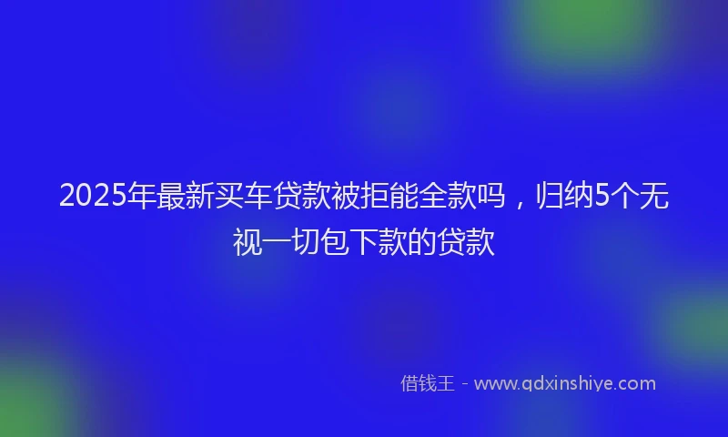 2025年最新买车贷款被拒能全款吗，归纳5个无视一切包下款的贷款