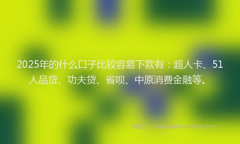 2025年的什么口子比较容易下款有：超人卡、51人品贷、功夫贷、省呗、中原消费金融等。