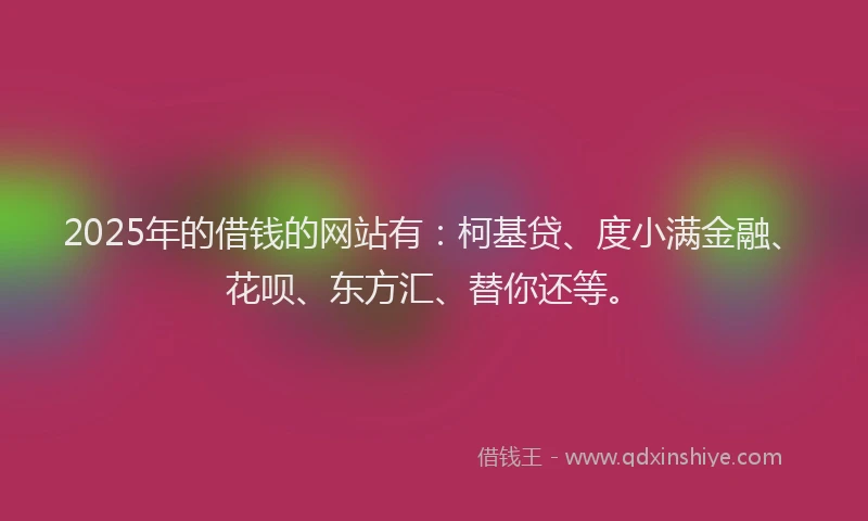 2025年的借钱的网站有：柯基贷、度小满金融、花呗、东方汇、替你还等。
