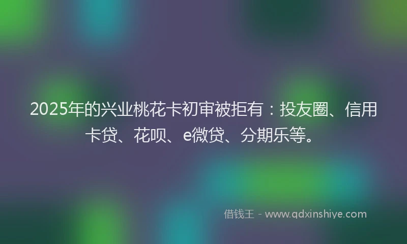 2025年的兴业桃花卡初审被拒有：投友圈、信用卡贷、花呗、e微贷、分期乐等。