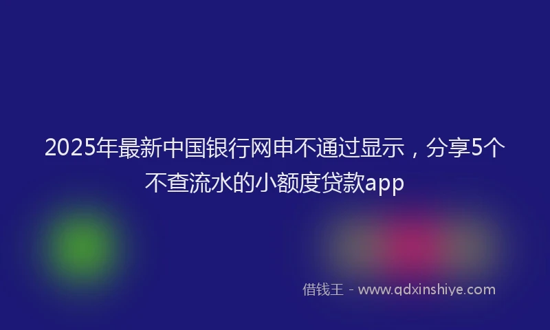 2025年最新中国银行网申不通过显示，分享5个不查流水的小额度贷款app
