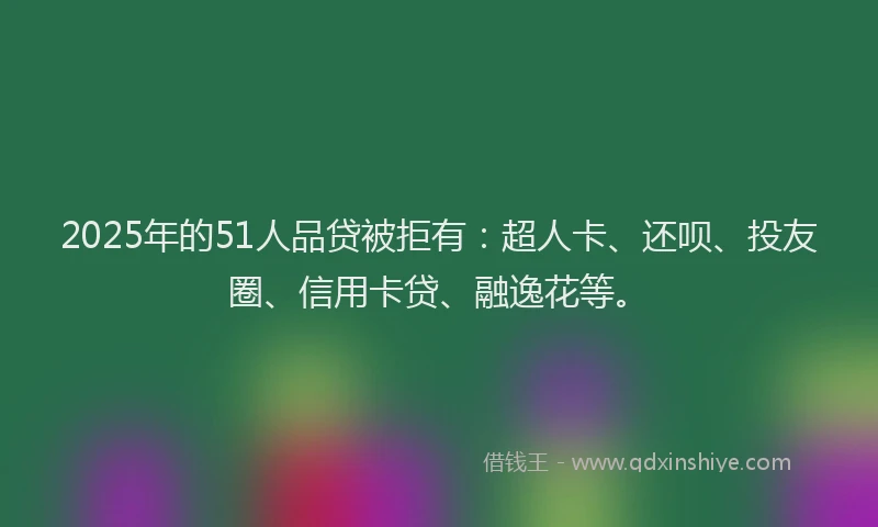 2025年的51人品贷被拒有：超人卡、还呗、投友圈、信用卡贷、融逸花等。
