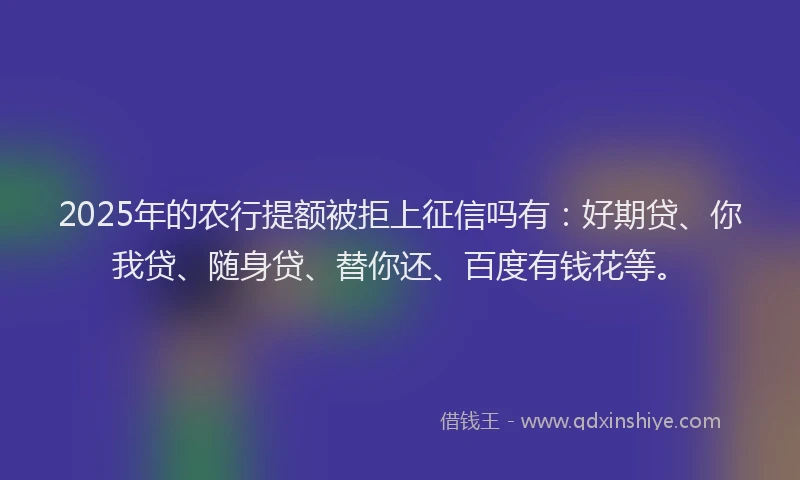 2025年的农行提额被拒上征信吗有：好期贷、你我贷、随身贷、替你还、百度有钱花等。