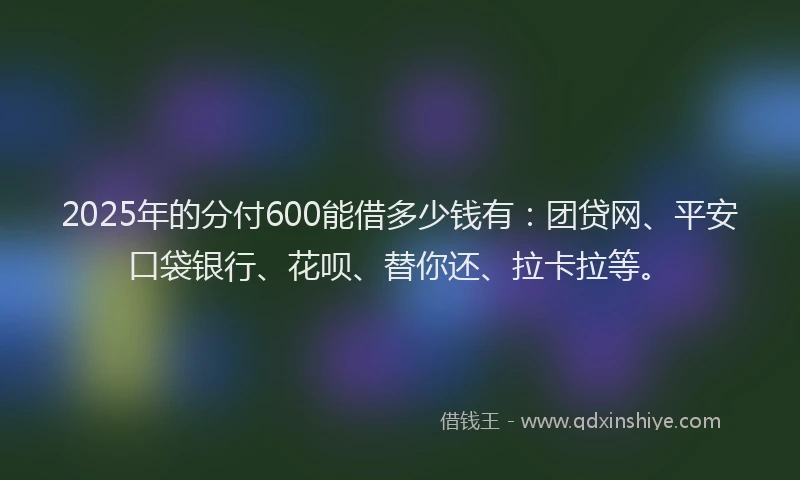 2025年的分付600能借多少钱有：团贷网、平安口袋银行、花呗、替你还、拉卡拉等。