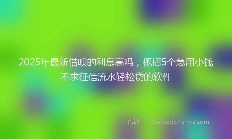 2025年最新借呗的利息高吗，概括5个急用小钱不求征信流水轻松贷的软件