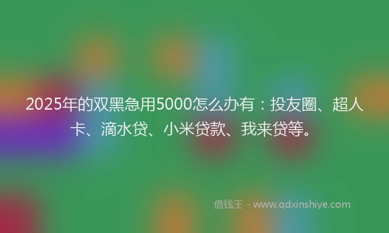 2025年的双黑急用5000怎么办有：投友圈、超人卡、滴水贷、小米贷款、我来贷等。
