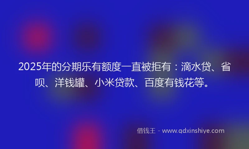 2025年的分期乐有额度一直被拒有：滴水贷、省呗、洋钱罐、小米贷款、百度有钱花等。