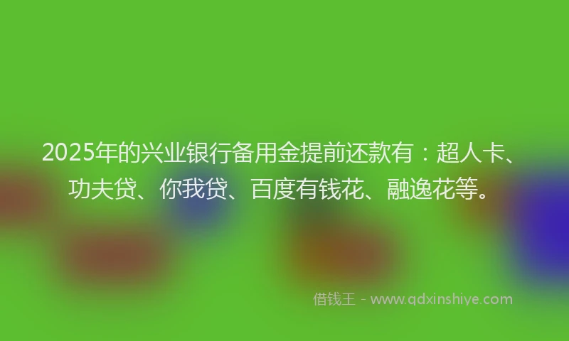 2025年的兴业银行备用金提前还款有：超人卡、功夫贷、你我贷、百度有钱花、融逸花等。