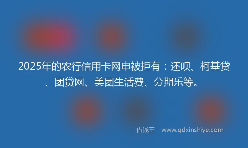 2025年的农行信用卡网申被拒有：还呗、柯基贷、团贷网、美团生活费、分期乐等。