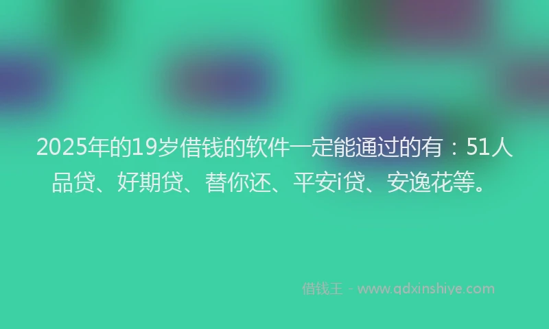 2025年的19岁借钱的软件一定能通过的有：51人品贷、好期贷、替你还、平安i贷、安逸花等。