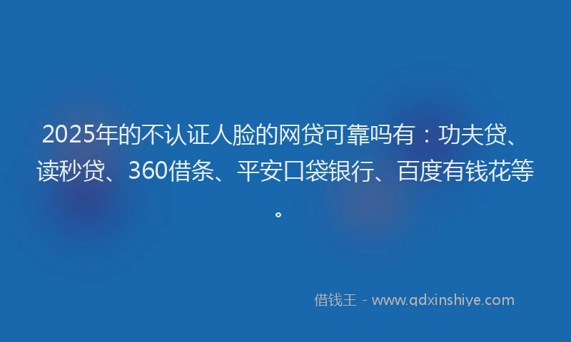 2025年的不认证人脸的网贷可靠吗有：功夫贷、读秒贷、360借条、平安口袋银行、百度有钱花等。