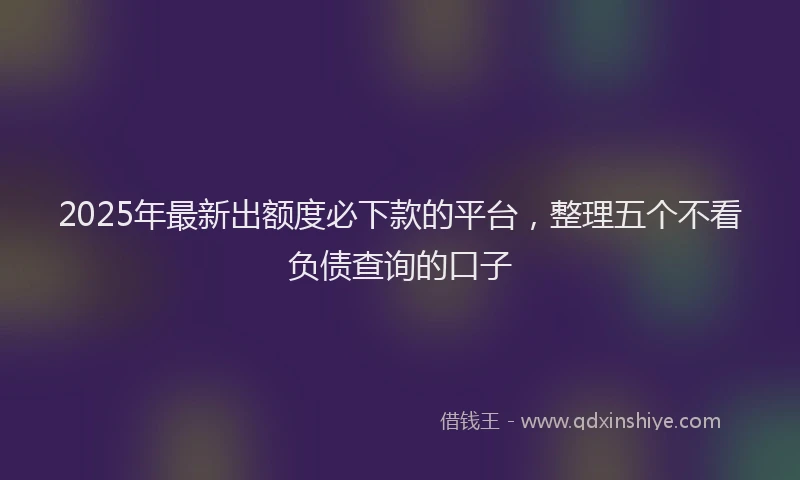 2025年最新出额度必下款的平台，整理五个不看负债查询的口子