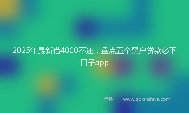 2025年最新借4000不还，盘点五个黑户贷款必下口子app