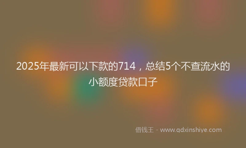 2025年最新可以下款的714，总结5个不查流水的小额度贷款口子