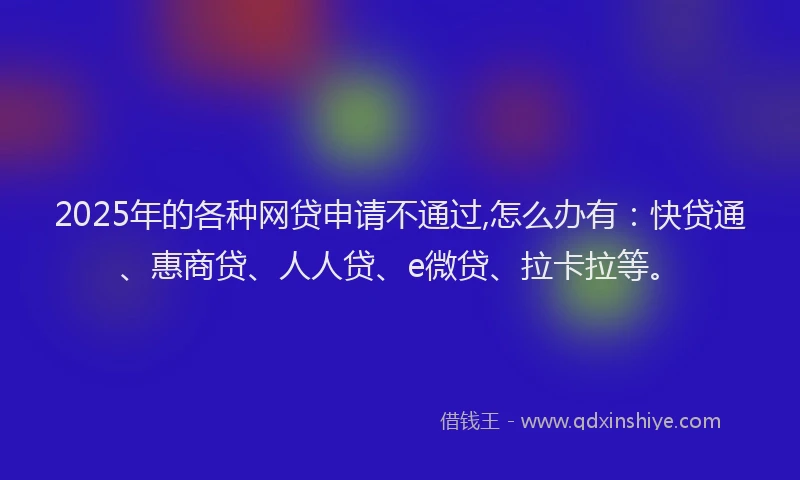 2025年的各种网贷申请不通过,怎么办有：快贷通、惠商贷、人人贷、e微贷、拉卡拉等。