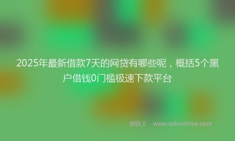 2025年最新借款7天的网贷有哪些呢，概括5个黑户借钱0门槛极速下款平台