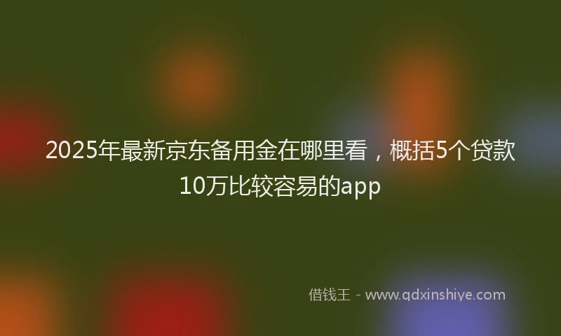 2025年最新京东备用金在哪里看，概括5个贷款10万比较容易的app