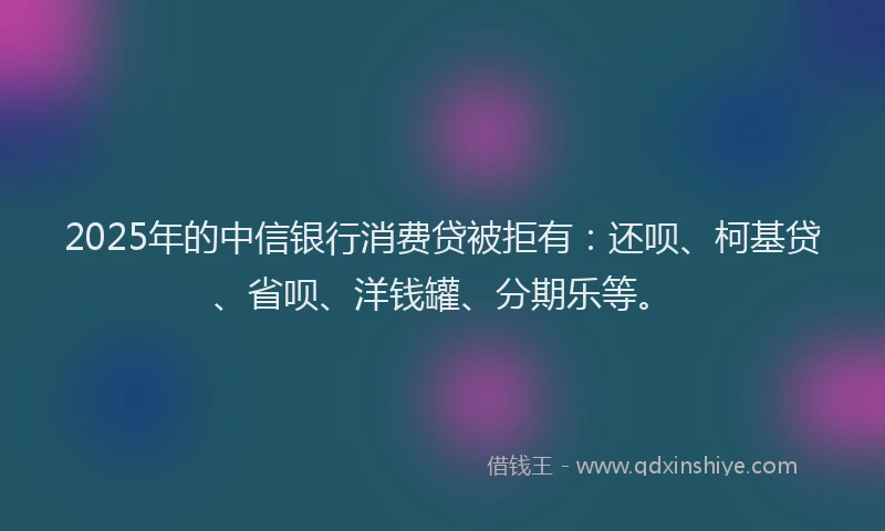2025年的中信银行消费贷被拒有：还呗、柯基贷、省呗、洋钱罐、分期乐等。