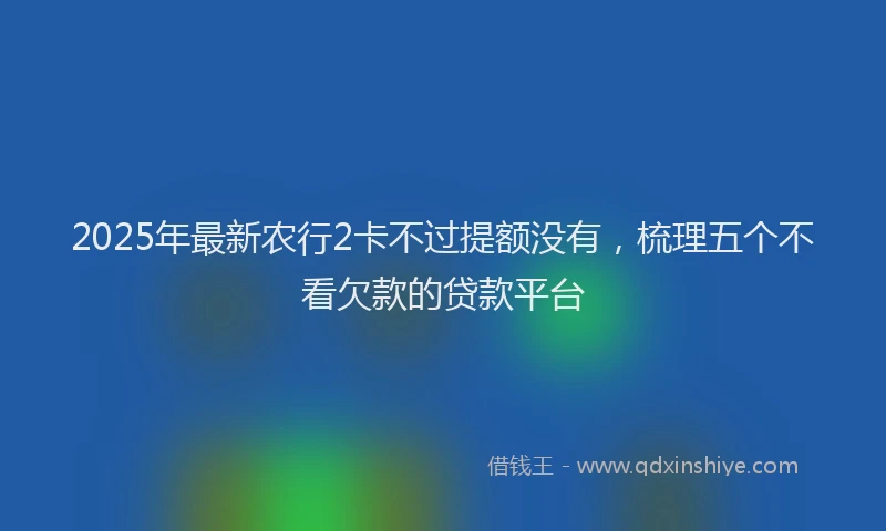 2025年最新农行2卡不过提额没有，梳理五个不看欠款的贷款平台