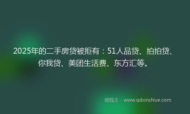 2025年的二手房贷被拒有：51人品贷、拍拍贷、你我贷、美团生活费、东方汇等。