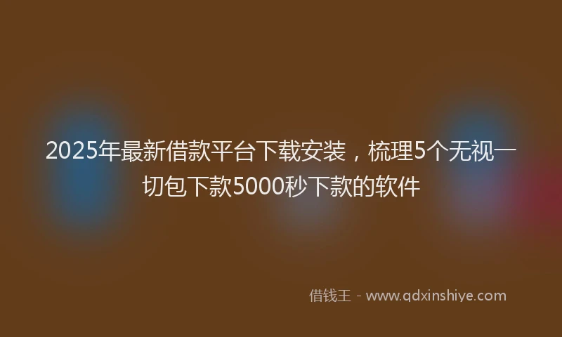 2025年最新借款平台下载安装，梳理5个无视一切包下款5000秒下款的软件