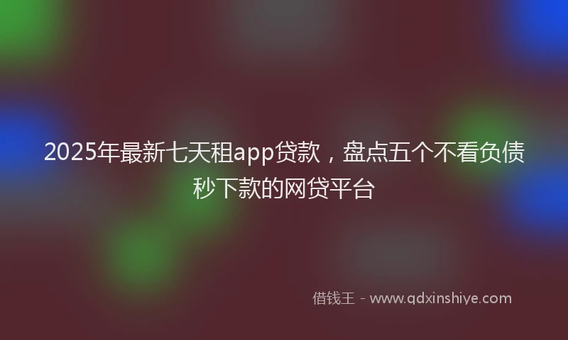 2025年最新七天租app贷款，盘点五个不看负债秒下款的网贷平台