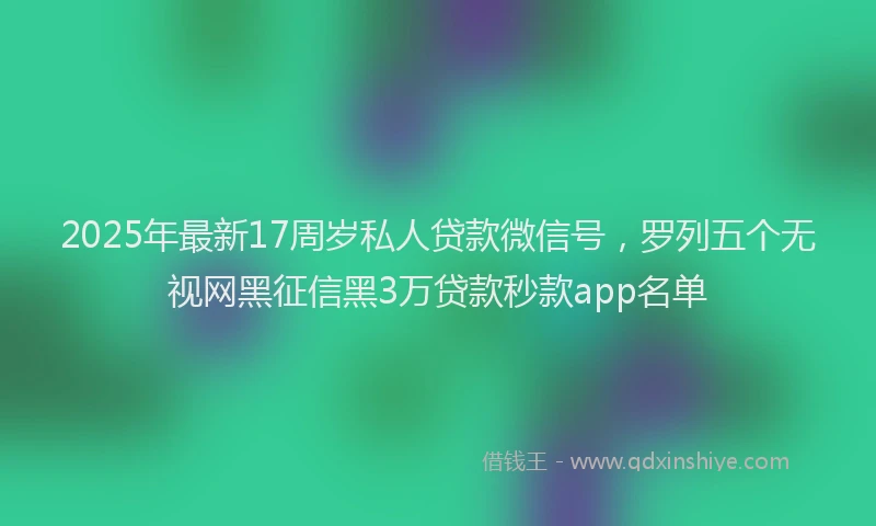 2025年最新17周岁私人贷款微信号，罗列五个无视网黑征信黑3万贷款秒款app名单