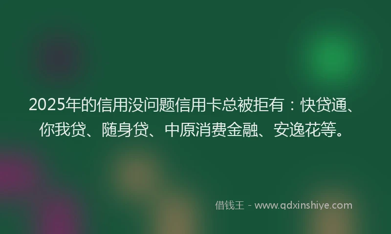 2025年的信用没问题信用卡总被拒有：快贷通、你我贷、随身贷、中原消费金融、安逸花等。