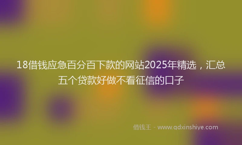 18借钱应急百分百下款的网站2025年精选，汇总五个贷款好做不看征信的口子