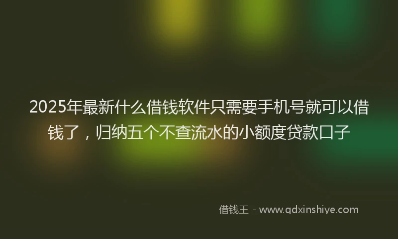2025年最新什么借钱软件只需要手机号就可以借钱了，归纳五个不查流水的小额度贷款口子