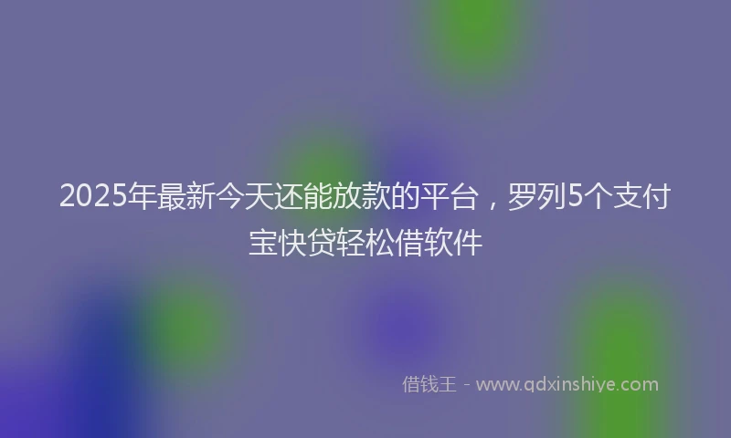 2025年最新今天还能放款的平台，罗列5个支付宝快贷轻松借软件