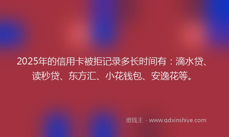 2025年的信用卡被拒记录多长时间有：滴水贷、读秒贷、东方汇、小花钱包、安逸花等。