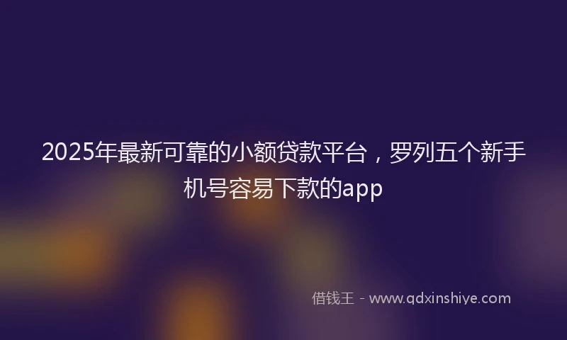 2025年最新可靠的小额贷款平台，罗列五个新手机号容易下款的app