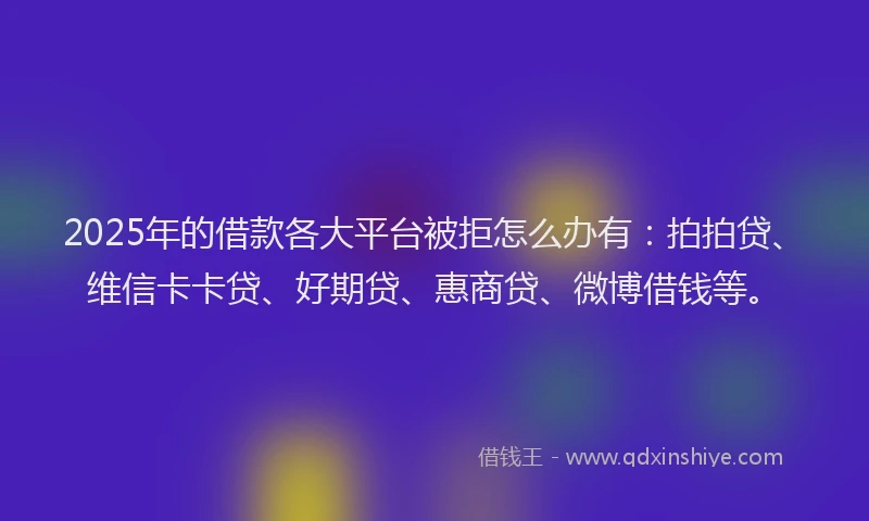 2025年的借款各大平台被拒怎么办有：拍拍贷、维信卡卡贷、好期贷、惠商贷、微博借钱等。