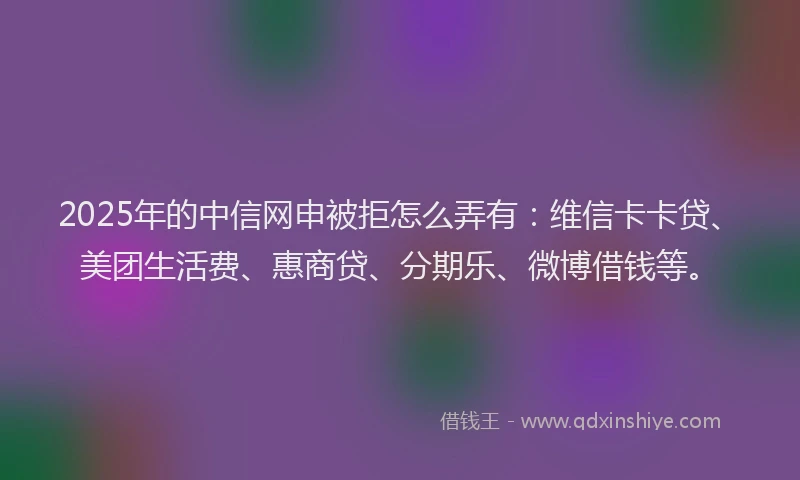 2025年的中信网申被拒怎么弄有：维信卡卡贷、美团生活费、惠商贷、分期乐、微博借钱等。