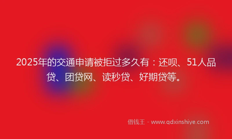 2025年的交通申请被拒过多久有：还呗、51人品贷、团贷网、读秒贷、好期贷等。
