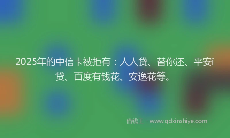 2025年的中信卡被拒有：人人贷、替你还、平安i贷、百度有钱花、安逸花等。