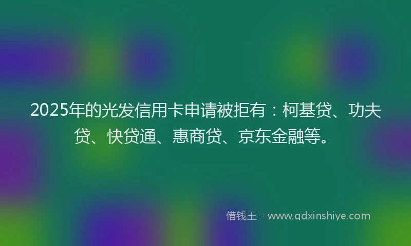2025年的光发信用卡申请被拒有：柯基贷、功夫贷、快贷通、惠商贷、京东金融等。