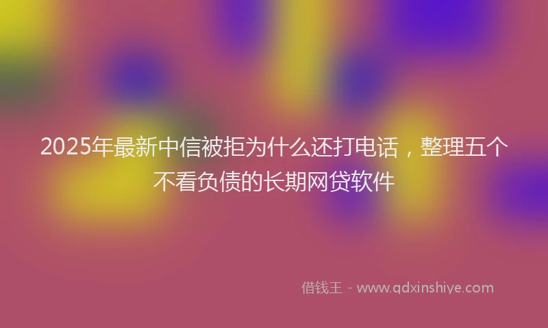 2025年最新中信被拒为什么还打电话，整理五个不看负债的长期网贷软件