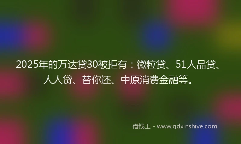 2025年的万达贷30被拒有：微粒贷、51人品贷、人人贷、替你还、中原消费金融等。