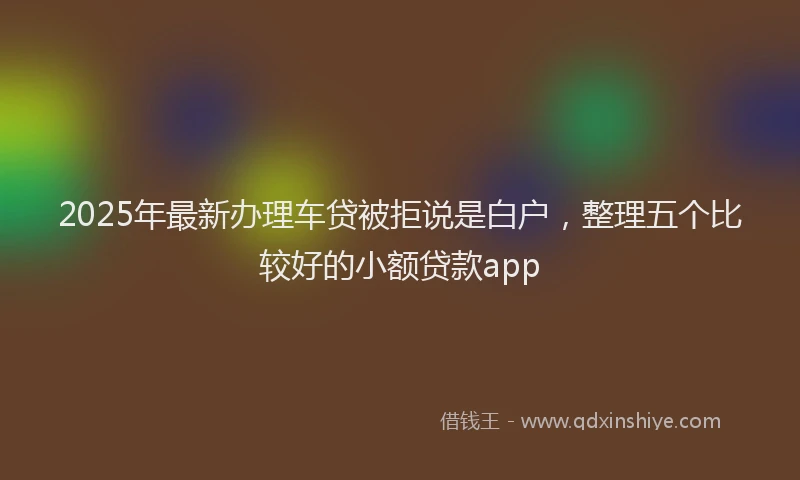 2025年最新办理车贷被拒说是白户，整理五个比较好的小额贷款app