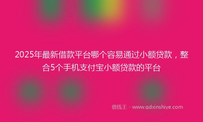 2025年最新借款平台哪个容易通过小额贷款，整合5个手机支付宝小额贷款的平台