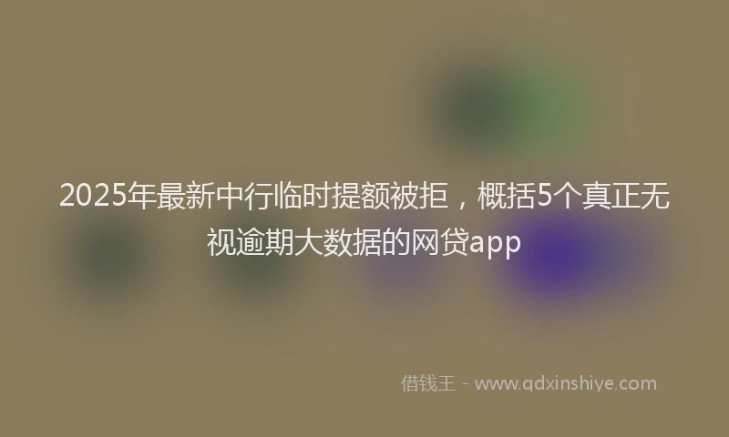 2025年最新中行临时提额被拒，概括5个真正无视逾期大数据的网贷app