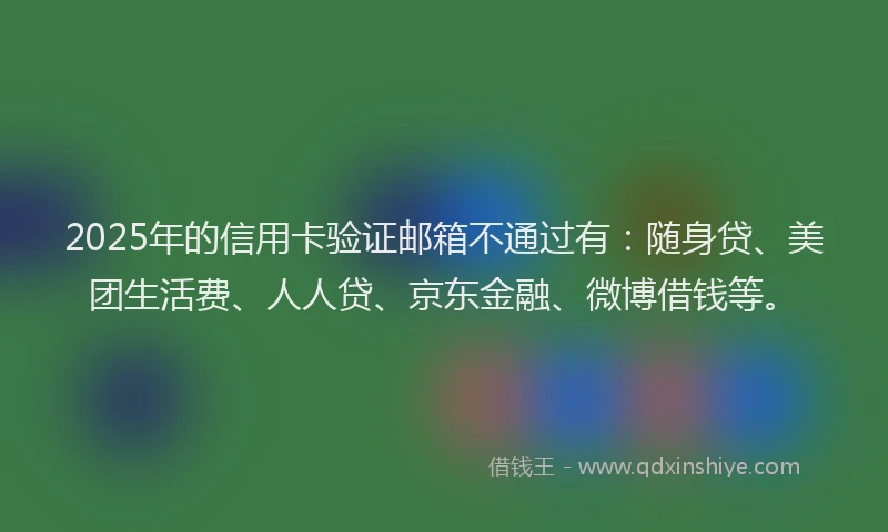 2025年的信用卡验证邮箱不通过有：随身贷、美团生活费、人人贷、京东金融、微博借钱等。
