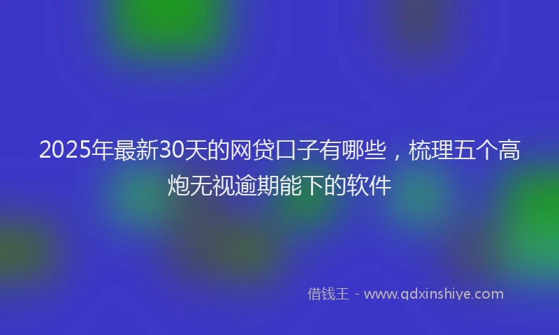 2025年最新30天的网贷口子有哪些，梳理五个高炮无视逾期能下的软件