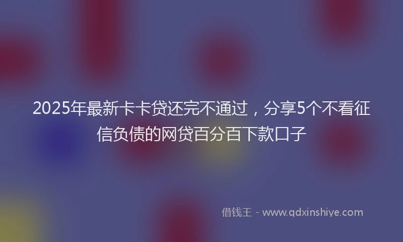 2025年最新卡卡贷还完不通过，分享5个不看征信负债的网贷百分百下款口子
