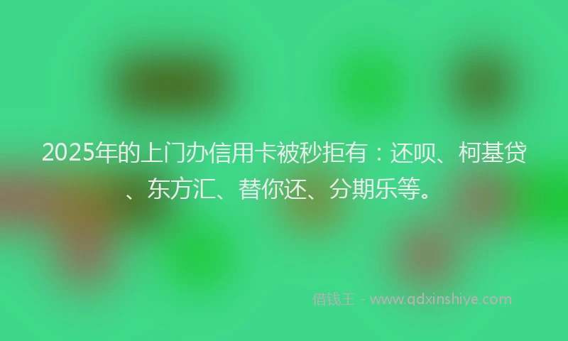 2025年的上门办信用卡被秒拒有：还呗、柯基贷、东方汇、替你还、分期乐等。