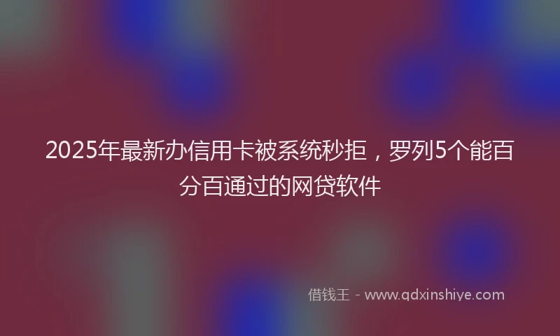 2025年最新办信用卡被系统秒拒，罗列5个能百分百通过的网贷软件