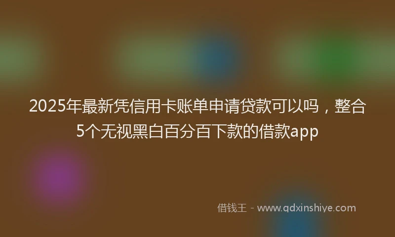2025年最新凭信用卡账单申请贷款可以吗，整合5个无视黑白百分百下款的借款app